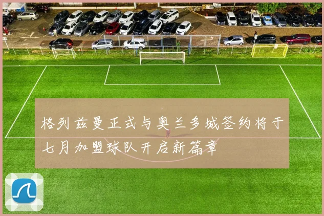 格列兹曼正式与奥兰多城签约将于七月加盟球队开启新篇章