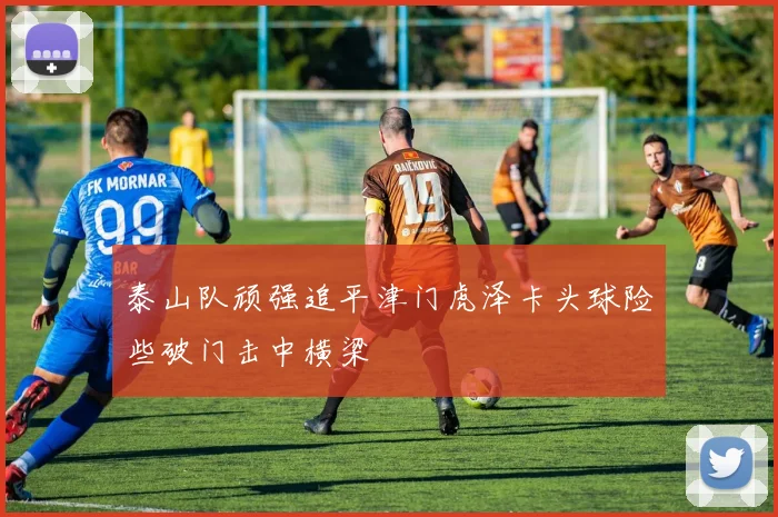 泰山队顽强追平津门虎泽卡头球险些破门击中横梁