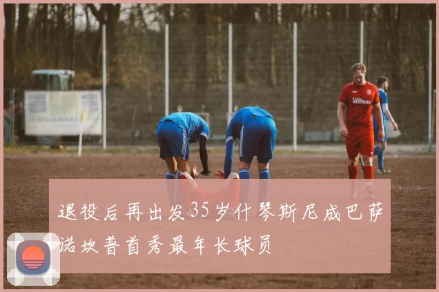 退役后再出发35岁什琴斯尼成巴萨诺坎普首秀最年长球员