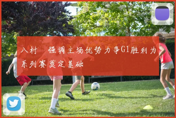 八村塁强调主场优势力争G1胜利为系列赛奠定基础