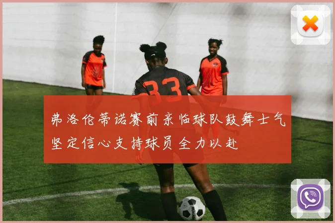 弗洛伦蒂诺赛前亲临球队鼓舞士气坚定信心支持球员全力以赴