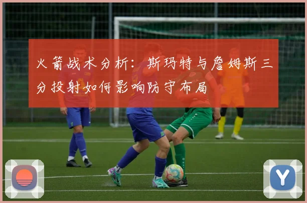 火箭战术分析：斯玛特与詹姆斯三分投射如何影响防守布局