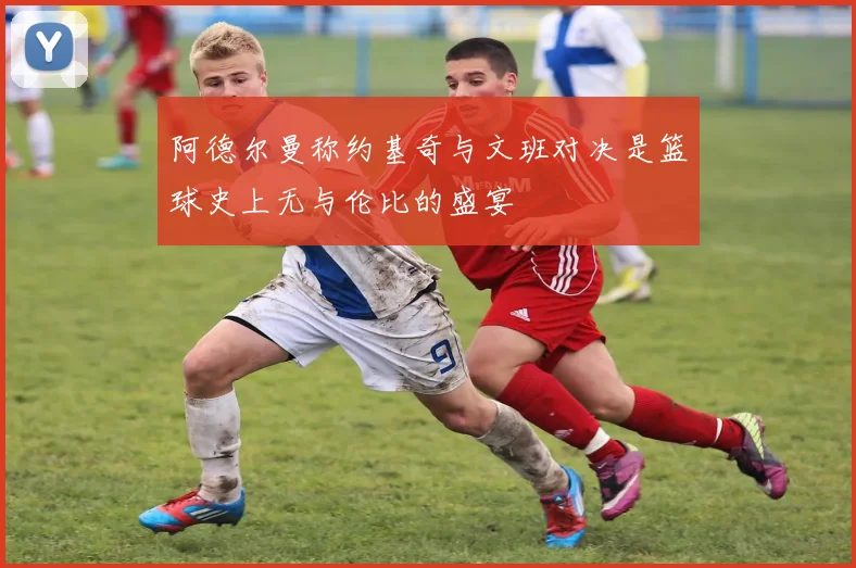 阿德尔曼称约基奇与文班对决是篮球史上无与伦比的盛宴