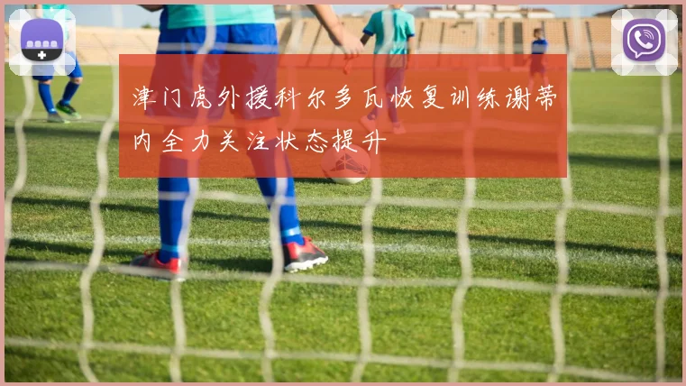 津门虎外援科尔多瓦恢复训练谢蒂内全力关注状态提升