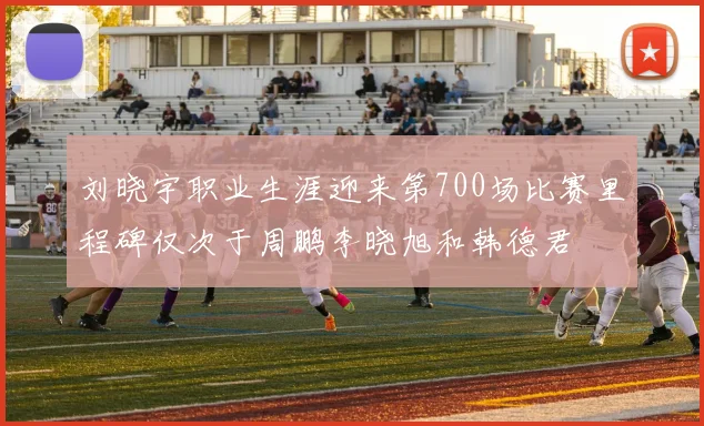 刘晓宇职业生涯迎来第700场比赛里程碑仅次于周鹏李晓旭和韩德君