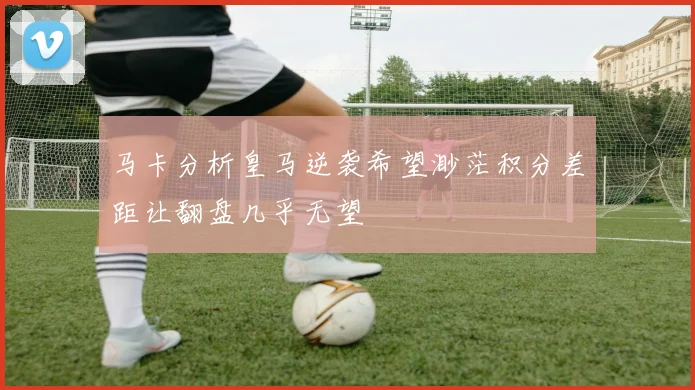 马卡分析皇马逆袭希望渺茫积分差距让翻盘几乎无望