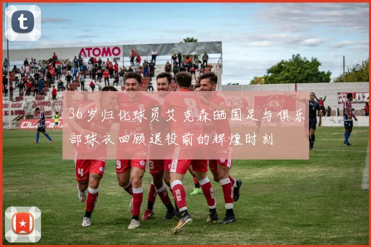 36岁归化球员艾克森晒国足与俱乐部球衣回顾退役前的辉煌时刻