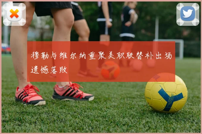 穆勒与维尔纳重聚美职联替补出场遗憾落败