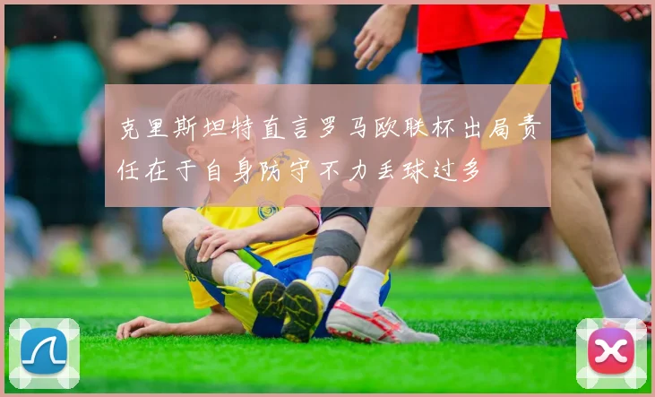 克里斯坦特直言罗马欧联杯出局责任在于自身防守不力丢球过多