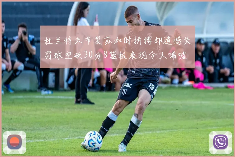 杜兰特末节复苏加时拼搏却遗憾失罚球空砍30分8篮板表现令人唏嘘