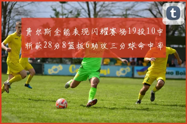 费尔斯全能表现闪耀赛场19投10中斩获28分8篮板6助攻三分球命中率高达45