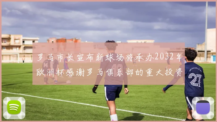 罗马市长宣布新球场将承办2032年欧洲杯感谢罗马俱乐部的重大投资