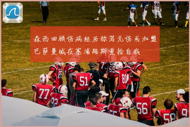 森西回顾伤病经历称若无伤或加盟巴萨曼城在塞浦路斯重拾自我