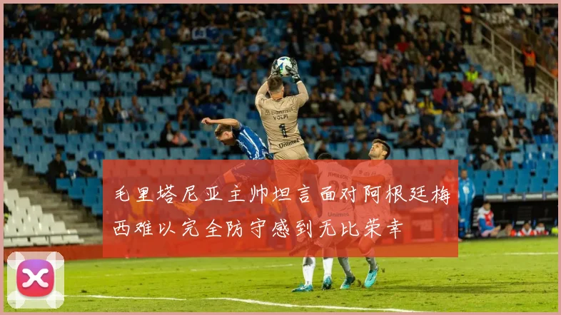毛里塔尼亚主帅坦言面对阿根廷梅西难以完全防守感到无比荣幸